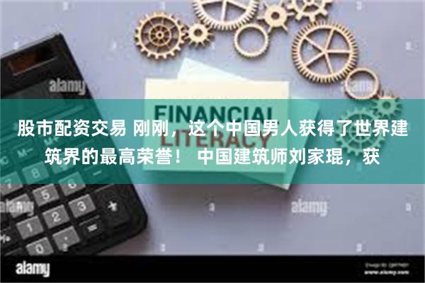 股市配资交易 刚刚，这个中国男人获得了世界建筑界的最高荣誉！ 中国建筑师刘家琨，获