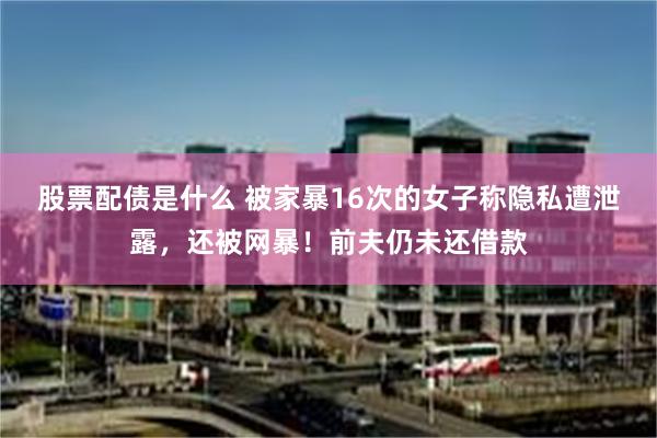 股票配债是什么 被家暴16次的女子称隐私遭泄露，还被网暴！前夫仍未还借款