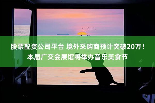股票配资公司平台 境外采购商预计突破20万！本届广交会展馆将举办音乐美食节