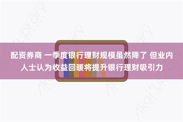 配资券商 一季度银行理财规模虽然降了 但业内人士认为收益回暖将提升银行理财吸引力