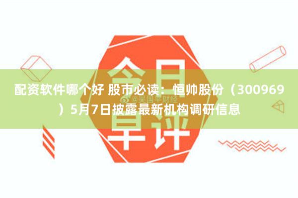 配资软件哪个好 股市必读：恒帅股份（300969）5月7日披露最新机构调研信息
