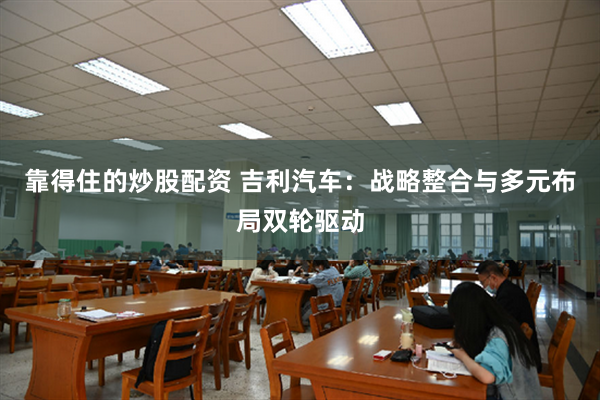 靠得住的炒股配资 吉利汽车：战略整合与多元布局双轮驱动