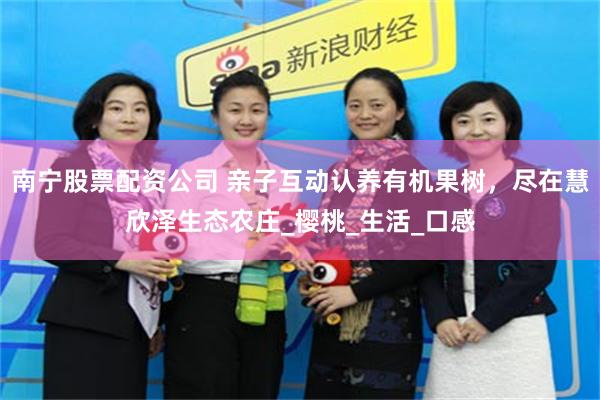 南宁股票配资公司 亲子互动认养有机果树，尽在慧欣泽生态农庄_樱桃_生活_口感