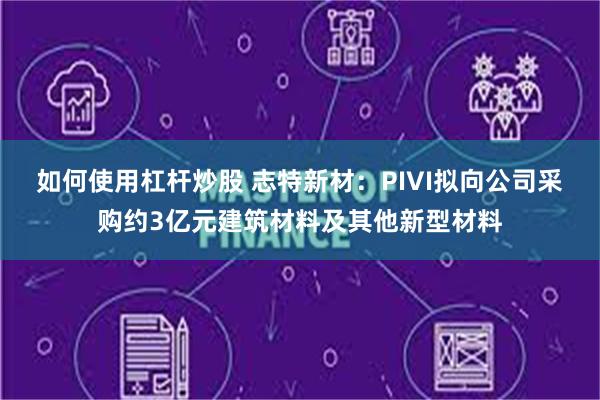 如何使用杠杆炒股 志特新材：PIVI拟向公司采购约3亿元建筑材料及其他新型材料