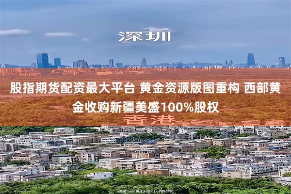 股指期货配资最大平台 黄金资源版图重构 西部黄金收购新疆美盛100%股权