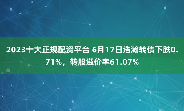 2023十大正规配资平台 6月17日浩瀚转债下跌0.71%，转股溢价率61.07%