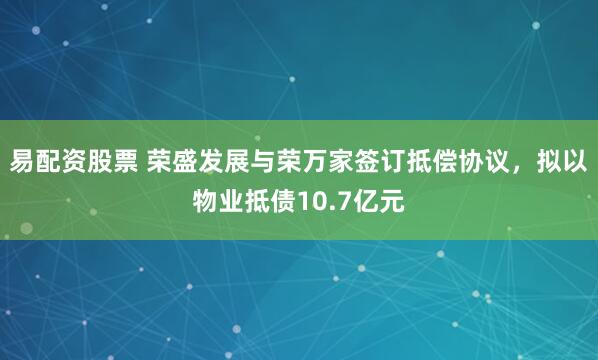 易配资股票 荣盛发展与荣万家签订抵偿协议，拟以物业抵债10.7亿元