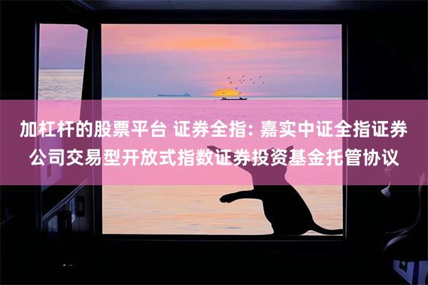加杠杆的股票平台 证券全指: 嘉实中证全指证券公司交易型开放式指数证券投资基金托管协议