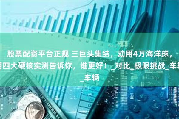 股票配资平台正规 三巨头集结，动用4万海洋球，用四大硬核实测告诉你，谁更好！_对比_极限挑战_车辆