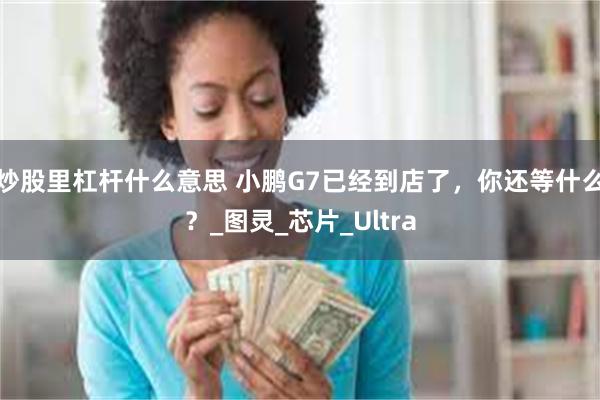 炒股里杠杆什么意思 小鹏G7已经到店了，你还等什么？_图灵_芯片_Ultra