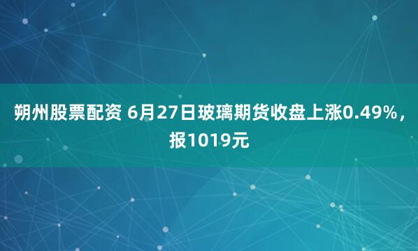 朔州股票配资 6月27日玻璃期货收盘上涨0.49%，报1019元
