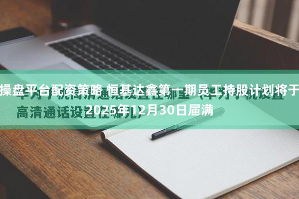 操盘平台配资策略 恒基达鑫第一期员工持股计划将于2025年12月30日届满
