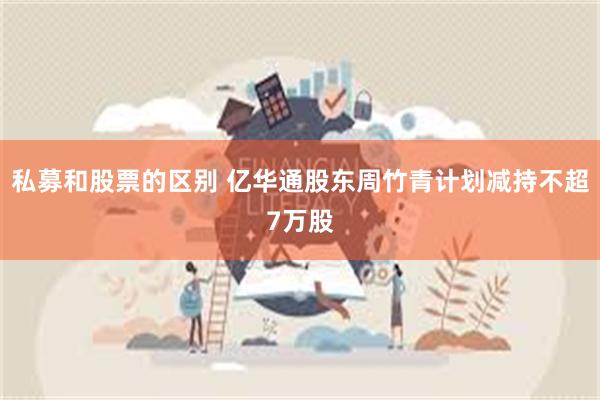 私募和股票的区别 亿华通股东周竹青计划减持不超7万股