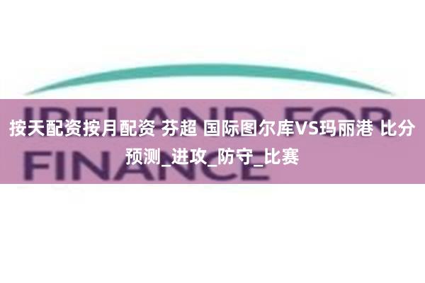 按天配资按月配资 芬超 国际图尔库VS玛丽港 比分预测_进攻_防守_比赛
