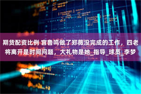 期货配资比例 宫鲁鸣做了郑薇没完成的工作，四老将离开是时间问题，大礼物是她_指导_球员_李梦