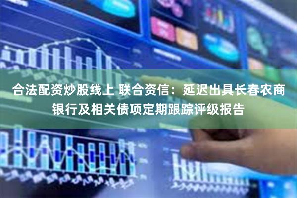 合法配资炒股线上 联合资信：延迟出具长春农商银行及相关债项定期跟踪评级报告