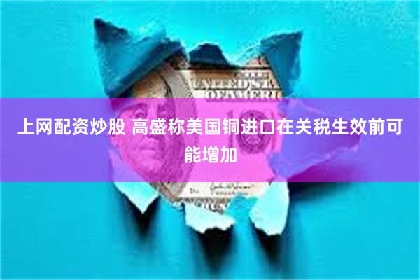 上网配资炒股 高盛称美国铜进口在关税生效前可能增加