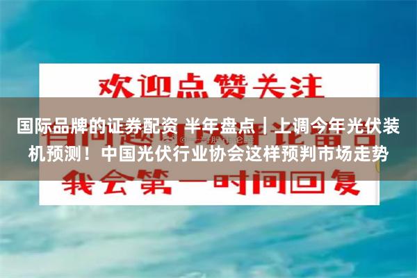 国际品牌的证券配资 半年盘点｜上调今年光伏装机预测！中国光伏行业协会这样预判市场走势