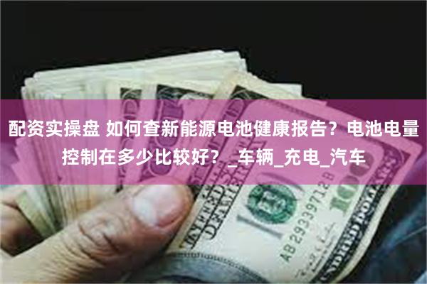配资实操盘 如何查新能源电池健康报告？电池电量控制在多少比较好？_车辆_充电_汽车