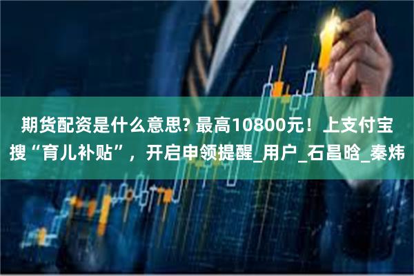 期货配资是什么意思? 最高10800元！上支付宝搜“育儿补贴”，开启申领提醒_用户_石昌晗_秦炜
