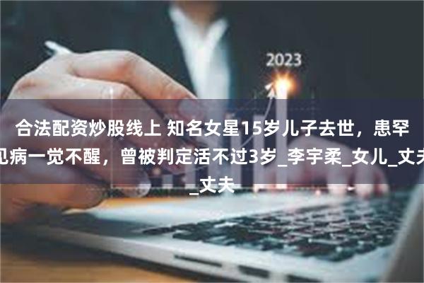 合法配资炒股线上 知名女星15岁儿子去世，患罕见病一觉不醒，曾被判定活不过3岁_李宇柔_女儿_丈夫