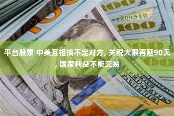平台股票 中美互相搞不定对方, 关税大限再延90天, 国家利益不能交易