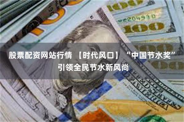 股票配资网站行情 【时代风口】 “中国节水奖” 引领全民节水新风尚