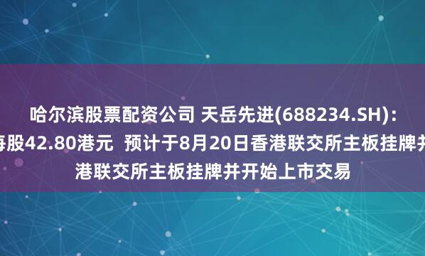 哈尔滨股票配资公司 天岳先进(688234.SH)：H股发行价为每股42.80港元  预计于8月20日香港联交所主板挂牌并开始上市交易