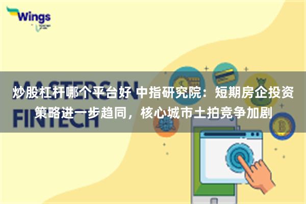 炒股杠杆哪个平台好 中指研究院：短期房企投资策略进一步趋同，核心城市土拍竞争加剧