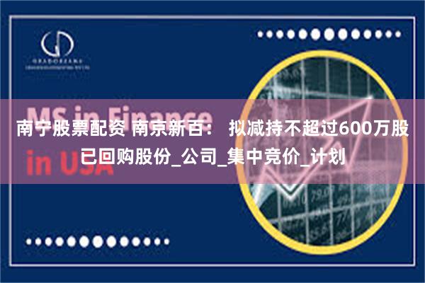 南宁股票配资 南京新百： 拟减持不超过600万股已回购股份_公司_集中竞价_计划