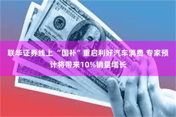 联华证券线上 “国补”重启利好汽车消费 专家预计将带来10%销量增长
