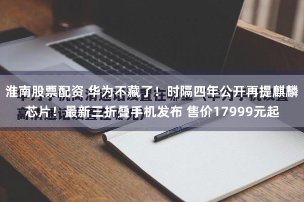 淮南股票配资 华为不藏了！时隔四年公开再提麒麟芯片！最新三折叠手机发布 售价17999元起
