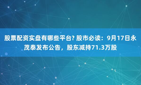 股票配资实盘有哪些平台? 股市必读：9月17日永茂泰发布公告，股东减持71.3万股