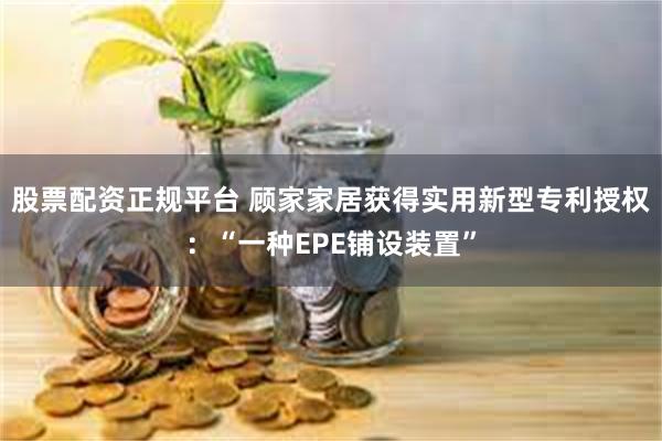 股票配资正规平台 顾家家居获得实用新型专利授权：“一种EPE铺设装置”