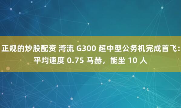 正规的炒股配资 湾流 G300 超中型公务机完成首飞：平均速度 0.75 马赫，能坐 10 人