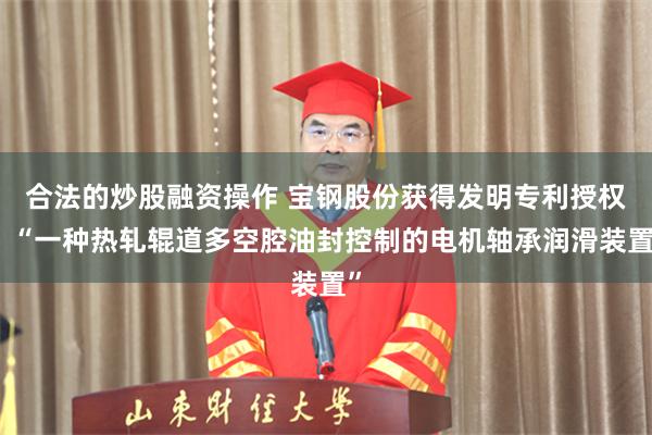 合法的炒股融资操作 宝钢股份获得发明专利授权：“一种热轧辊道多空腔油封控制的电机轴承润滑装置”