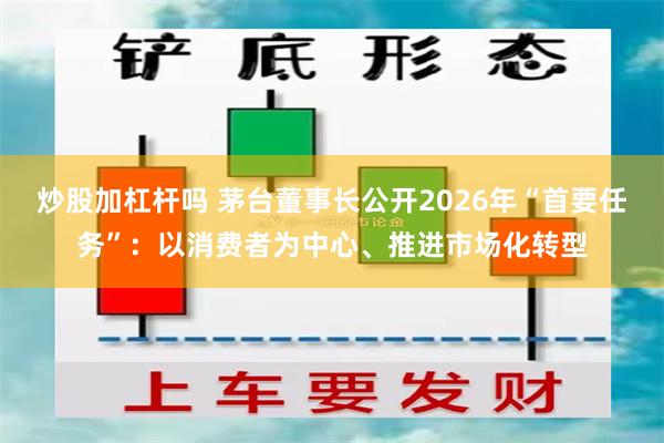 炒股加杠杆吗 茅台董事长公开2026年“首要任务”:以消费者为中心、推进市场化转型