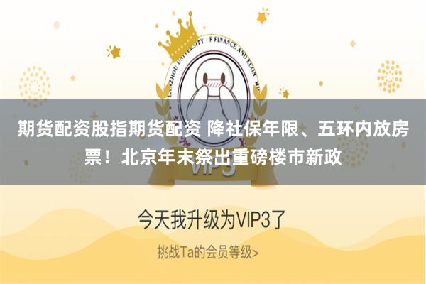 期货配资股指期货配资 降社保年限、五环内放房票！北京年末祭出重磅楼市新政