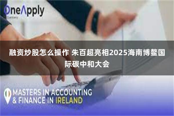 融资炒股怎么操作 朱百超亮相2025海南博鳌国际碳中和大会